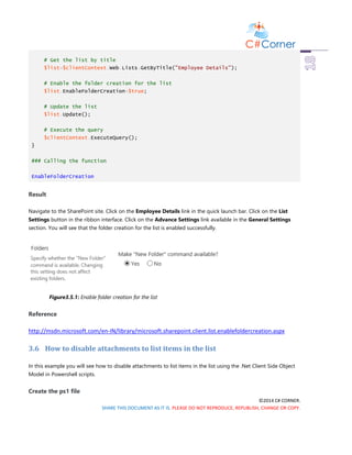 ©2014 C# CORNER.
SHARE THIS DOCUMENT AS IT IS. PLEASE DO NOT REPRODUCE, REPUBLISH, CHANGE OR COPY.
# Get the list by title
$list=$clientContext.Web.Lists.GetByTitle("Employee Details");
# Enable the folder creation for the list
$list.EnableFolderCreation=$true;
# Update the list
$list.Update();
# Execute the query
$clientContext.ExecuteQuery();
}
### Calling the function
EnableFolderCreation
Result
Navigate to the SharePoint site. Click on the Employee Details link in the quick launch bar. Click on the List
Settings button in the ribbon interface. Click on the Advance Settings link available in the General Settings
section. You will see that the folder creation for the list is enabled successfully.
Figure3.5.1: Enable folder creation for the list
Reference
http://msdn.microsoft.com/en-IN/library/microsoft.sharepoint.client.list.enablefoldercreation.aspx
3.6 How to disable attachments to list items in the list
In this example you will see how to disable attachments to list items in the list using the .Net Client Side Object
Model in Powershell scripts.
Create the ps1 file
 