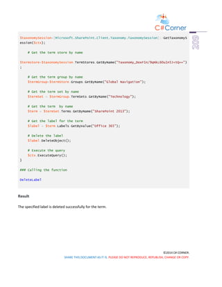 ©2014 C# CORNER.
SHARE THIS DOCUMENT AS IT IS. PLEASE DO NOT REPRODUCE, REPUBLISH, CHANGE OR COPY.
$taxonomySession=[Microsoft.SharePoint.Client.Taxonomy.TaxonomySession]::GetTaxonomyS
ession($ctx);
# Get the term store by name
$termstore=$taxonomySession.TermStores.GetByName("Taxonomy_DoxF1n/9qNkL60u1n5J+tQ==")
;
# Get the term group by name
$termGroup=$termStore.Groups.GetByName("Global Navigation");
# Get the term set by name
$termSet = $termGroup.TermSets.GetByName("Technology");
# Get the term by name
$term = $termSet.Terms.GetByName("SharePoint 2013");
# Get the label for the term
$label = $term.Labels.GetByValue("Office 365");
# Delete the label
$label.DeleteObject();
# Execute the query
$ctx.ExecuteQuery();
}
### Calling the function
DeleteLabel
Result
The specified label is deleted successfully for the term.
 