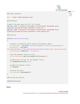 ©2014 C# CORNER.
SHARE THIS DOCUMENT AS IT IS. PLEASE DO NOT REPRODUCE, REPUBLISH, CHANGE OR COPY.
### Input Parameters
$url = "https://c986.sharepoint.com/"
### References
# Specify the path where the dll's are located.
Add-Type -Path "c:Program FilesCommon Filesmicrosoft sharedWeb Server
Extensions15ISAPIMicrosoft.SharePoint.Client.dll"
Add-Type -Path "c:Program FilesCommon Filesmicrosoft sharedWeb Server
Extensions15ISAPIMicrosoft.SharePoint.Client.Runtime.dll"
### Function
function EnableMinorVersions()
{
# Connect to SharePoint Online and get ClientContext object.
$clientContext = New-Object Microsoft.SharePoint.Client.ClientContext($url)
$credentials = New-Object
Microsoft.SharePoint.Client.SharePointOnlineCredentials($username, $securePassword)
$clientContext.Credentials = $credentials
# Get the document library by title
$dl=$clientContext.Web.Lists.GetByTitle("Documents");
# Enable minor versions for the document library
$dl.EnableMinorVersions=$true;
# Update the document library
$dl.Update();
# Execute the query
$clientContext.ExecuteQuery();
}
### Calling the function
EnableMinorVersions
Result
 