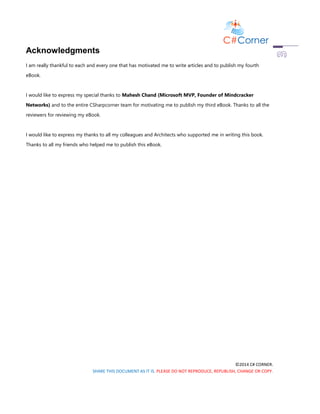 ©2014 C# CORNER.
SHARE THIS DOCUMENT AS IT IS. PLEASE DO NOT REPRODUCE, REPUBLISH, CHANGE OR COPY.
Acknowledgments
I am really thankful to each and every one that has motivated me to write articles and to publish my fourth
eBook.
I would like to express my special thanks to Mahesh Chand (Microsoft MVP, Founder of Mindcracker
Networks) and to the entire CSharpcorner team for motivating me to publish my third eBook. Thanks to all the
reviewers for reviewing my eBook.
I would like to express my thanks to all my colleagues and Architects who supported me in writing this book.
Thanks to all my friends who helped me to publish this eBook.
 