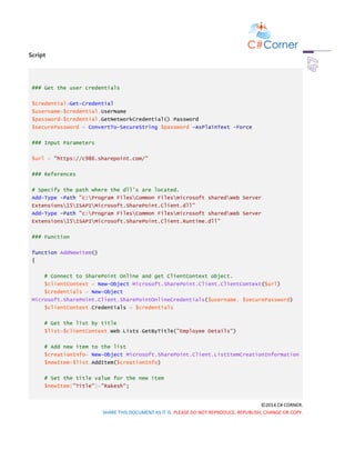 ©2014 C# CORNER.
SHARE THIS DOCUMENT AS IT IS. PLEASE DO NOT REPRODUCE, REPUBLISH, CHANGE OR COPY.
Script
### Get the user credentials
$credential=Get-Credential
$username=$credential.UserName
$password=$credential.GetNetworkCredential().Password
$securePassword = ConvertTo-SecureString $password -AsPlainText -Force
### Input Parameters
$url = "https://c986.sharepoint.com/"
### References
# Specify the path where the dll's are located.
Add-Type -Path "c:Program FilesCommon Filesmicrosoft sharedWeb Server
Extensions15ISAPIMicrosoft.SharePoint.Client.dll"
Add-Type -Path "c:Program FilesCommon Filesmicrosoft sharedWeb Server
Extensions15ISAPIMicrosoft.SharePoint.Client.Runtime.dll"
### Function
function AddNewitem()
{
# Connect to SharePoint Online and get ClientContext object.
$clientContext = New-Object Microsoft.SharePoint.Client.ClientContext($url)
$credentials = New-Object
Microsoft.SharePoint.Client.SharePointOnlineCredentials($username, $securePassword)
$clientContext.Credentials = $credentials
# Get the list by title
$list=$clientContext.Web.Lists.GetByTitle("Employee Details")
# Add new item to the list
$creationInfo= New-Object Microsoft.SharePoint.Client.ListItemCreationInformation
$newItem=$list.AddItem($creationInfo)
# Set the title value for the new item
$newItem["Title"]="Rakesh";
 