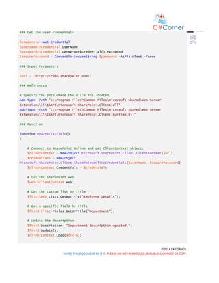 ©2014 C# CORNER.
SHARE THIS DOCUMENT AS IT IS. PLEASE DO NOT REPRODUCE, REPUBLISH, CHANGE OR COPY.
### Get the user credentials
$credential=Get-Credential
$username=$credential.UserName
$password=$credential.GetNetworkCredential().Password
$securePassword = ConvertTo-SecureString $password -AsPlainText -Force
### Input Parameters
$url = "https://c986.sharepoint.com/"
### References
# Specify the path where the dll's are located.
Add-Type -Path "c:Program FilesCommon Filesmicrosoft sharedWeb Server
Extensions15ISAPIMicrosoft.SharePoint.Client.dll"
Add-Type -Path "c:Program FilesCommon Filesmicrosoft sharedWeb Server
Extensions15ISAPIMicrosoft.SharePoint.Client.Runtime.dll"
### Function
function UpdateListField()
{
# Connect to SharePoint Online and get ClientContext object.
$clientContext = New-Object Microsoft.SharePoint.Client.ClientContext($url)
$credentials = New-Object
Microsoft.SharePoint.Client.SharePointOnlineCredentials($username, $securePassword)
$clientContext.Credentials = $credentials
# Get the SharePoint web
$web=$clientContext.Web;
# Get the custom list by Title
$list=$web.Lists.GetByTitle("Employee Details");
# Get a specific field by title
$field=$list.Fields.GetByTitle("Department");
# Update the description
$field.Description= "Department description updated.";
$field.Update();
$clientContext.Load($field);
 