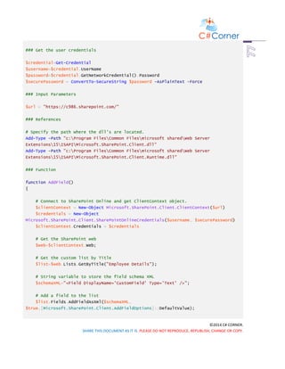 ©2014 C# CORNER.
SHARE THIS DOCUMENT AS IT IS. PLEASE DO NOT REPRODUCE, REPUBLISH, CHANGE OR COPY.
### Get the user credentials
$credential=Get-Credential
$username=$credential.UserName
$password=$credential.GetNetworkCredential().Password
$securePassword = ConvertTo-SecureString $password -AsPlainText -Force
### Input Parameters
$url = "https://c986.sharepoint.com/"
### References
# Specify the path where the dll's are located.
Add-Type -Path "c:Program FilesCommon Filesmicrosoft sharedWeb Server
Extensions15ISAPIMicrosoft.SharePoint.Client.dll"
Add-Type -Path "c:Program FilesCommon Filesmicrosoft sharedWeb Server
Extensions15ISAPIMicrosoft.SharePoint.Client.Runtime.dll"
### Function
function AddField()
{
# Connect to SharePoint Online and get ClientContext object.
$clientContext = New-Object Microsoft.SharePoint.Client.ClientContext($url)
$credentials = New-Object
Microsoft.SharePoint.Client.SharePointOnlineCredentials($username, $securePassword)
$clientContext.Credentials = $credentials
# Get the SharePoint web
$web=$clientContext.Web;
# Get the custom list by Title
$list=$web.Lists.GetByTitle("Employee Details");
# String variable to store the field schema XML
$schemaXML="<Field DisplayName='CustomField' Type='Text' />";
# Add a field to the list
$list.Fields.AddFieldAsXml($schemaXML,
$true,[Microsoft.SharePoint.Client.AddFieldOptions]::DefaultValue);
 