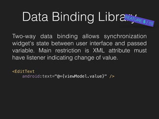 Data Binding Library
Two-way data binding allows synchronization
widget's state between user interface and passed
variable. Main restriction is XML attribute must
have listener indicating change of value.
 
<EditText 
android:text="@={viewModel.value}" />
FEATURE 5 / 15
 