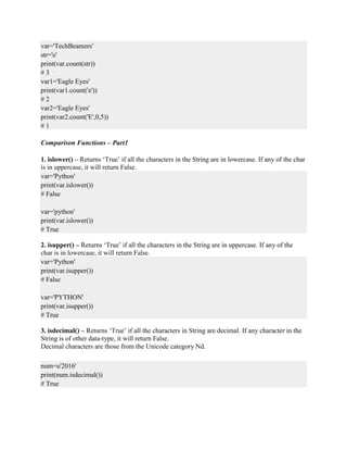 var='TechBeamers'
str='e'
print(var.count(str))
# 3
var1='Eagle Eyes'
print(var1.count('e'))
# 2
var2='Eagle Eyes'
print(var2.count('E',0,5))
# 1
Comparison Functions – Part1
1. islower() – Returns ‘True’ if all the characters in the String are in lowercase. If any of the char
is in uppercase, it will return False.
var='Python'
print(var.islower())
# False
var='python'
print(var.islower())
# True
2. isupper() – Returns ‘True’ if all the characters in the String are in uppercase. If any of the
char is in lowercase, it will return False.
var='Python'
print(var.isupper())
# False
var='PYTHON'
print(var.isupper())
# True
3. isdecimal() – Returns ‘True’ if all the characters in String are decimal. If any character in the
String is of other data-type, it will return False.
Decimal characters are those from the Unicode category Nd.
num=u'2016'
print(num.isdecimal())
# True
 