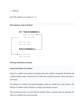 c = add1(a,b)
print(“The addition of 2 numbers is “, c)
How Function works in Python?
Working of functions in Python
Scope and Lifetime of variables:
Scope of a variable is the portion of a program where the variable is recognized. Parameters and
variables defined inside a function are not visible from outside the function. Hence, they have a
local scope.
The lifetime of a variable is the period throughout which the variable exits in the memory. The
lifetime of variables inside a function is as long as the function executes.
They are destroyed once we return from the function. Hence, a function does not remember the
value of a variable from its previous calls.
 