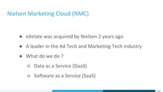 Nielsen Marketing Cloud (NMC)
● eXelate was acquired by Nielsen 2 years ago
● A leader in the Ad Tech and Marketing Tech industry
● What do we do ?
○ Data as a Service (DaaS)
○ Software as a Service (SaaS)
 