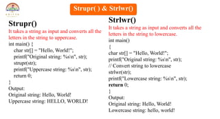 Strupr()
It takes a string as input and converts all the
letters in the string to uppercase.
int main() {
char str[] = "Hello, World!";
printf("Original string: %sn", str);
strupr(str);
printf("Uppercase string: %sn", str);
return 0;
}
Output:
Original string: Hello, World!
Uppercase string: HELLO, WORLD!
Strlwr()
It takes a string as input and converts all the
letters in the string to lowercase.
int main()
{
char str[] = "Hello, World!";
printf("Original string: %sn", str);
// Convert string to lowercase
strlwr(str);
printf("Lowercase string: %sn", str);
return 0;
}
Output:
Original string: Hello, World!
Lowercase string: hello, world!
Strupr( ) & Strlwr()
 