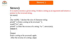 Strrev()
It is used to reverse a given string. It takes a string as an argument and returns a
pointer to the reversed string.
int main()
{
char str[40]; // declare the size of character string
printf(" n Enter a string to be reversed: ");
scanf("%s", str);
printf(" n After the reverse of a string: %s ", strrev(str));
return 0;
}
Output:
Enter a string to be reversed: apple
After the reverse of a string: elppa
Strrev( )
 