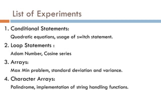 List of Experiments
1. Conditional Statements:
Quadratic equations, usage of switch statement.
2. Loop Statements :
Adam Number, Cosine series
3. Arrays:
Max Min problem, standard deviation and variance.
4. Character Arrays:
Palindrome, implementation of string handling functions.
 