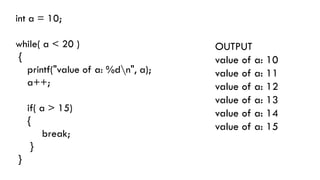 int a = 10;
while( a < 20 )
{
printf("value of a: %dn", a);
a++;
if( a > 15)
{
break;
}
}
OUTPUT
value of a: 10
value of a: 11
value of a: 12
value of a: 13
value of a: 14
value of a: 15
 