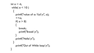 int a = 4;
while( a < 10 )
{
printf("value of a: %dn", a);
++a;
if( a > 8)
{
break;
printf("Breakn");
}
printf("Hellon");
}
printf("Out of While loopn");
}
 