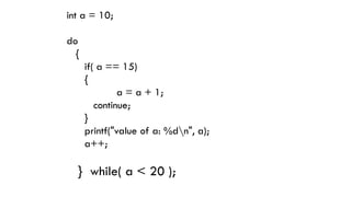 int a = 10;
do
{
if( a == 15)
{
a = a + 1;
continue;
}
printf("value of a: %dn", a);
a++;
} while( a < 20 );
 