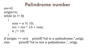 Palindrome number
rev=0
origin=n;
while (n != 0)
{
rem = n % 10;
rev = rev * 10 + rem;
n /= 10;
}
if (origin == rev) printf("%d is a palindrome.“,orig);
else printf("%d is not a palindrome.", orig);
 