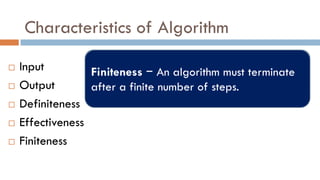 Characteristics of Algorithm
 Input
 Output
 Definiteness
 Effectiveness
 Finiteness
Input − An algorithm should have 0 or
more well-defined inputs.
Output − An algorithm should have 1 or
more well-defined outputs, and should
match the desired output.
Definiteness −Should be clear and
unambiguous. Each of its steps and their
inputs/outputs should be clear and must
lead to only one meaning.
Effectiveness − An algorithm should have
step-by-step directions, which should be
independent of any programming code
Finiteness − An algorithm must terminate
after a finite number of steps.
 