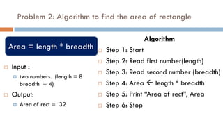 Problem 2: Algorithm to find the area of rectangle
 Input :
 two numbers. (length = 8
breadth = 4)
 Output:
 Area of rect = 32
Algorithm
 Step 1: Start
 Step 2: Read first number(length)
 Step 3: Read second number (breadth)
 Step 4: Area  length * breadth
 Step 5: Print “Area of rect”, Area
 Step 6: Stop
Area = length * breadth
 