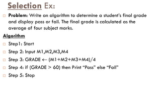 Selection Ex:
 Problem: Write an algorithm to determine a student‟s final grade
and display pass or fail. The final grade is calculated as the
average of four subject marks.
Algorithm
 Step1: Start
 Step 2: Input M1,M2,M3,M4
 Step 3: GRADE  (M1+M2+M3+M4)/4
 Step 4: if (GRADE > 60) then Print “Pass” else “Fail”
 Step 5: Stop
 