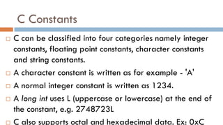 C Constants
 C can be classified into four categories namely integer
constants, floating point constants, character constants
and string constants.
 A character constant is written as for example - 'A'
 A normal integer constant is written as 1234.
 A long int uses L (uppercase or lowercase) at the end of
the constant, e.g. 2748723L
 C also supports octal and hexadecimal data. Ex: 0xC
 