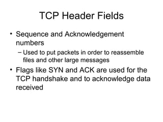 TCP Header Fields
• Sequence and Acknowledgement
numbers
– Used to put packets in order to reassemble
files and other large messages
• Flags like SYN and ACK are used for the
TCP handshake and to acknowledge data
received
 