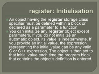  An object having the register storage class
specifier must be defined within a block or
declared as a parameter to a function.
 You can initialize any register object except
parameters. If you do not initialize an
automatic object, its value is indeterminate. If
you provide an initial value, the expression
representing the initial value can be any valid
C or C++ expression. The object is then set to
that initial value each time the program block
that contains the object's definition is entered.
 