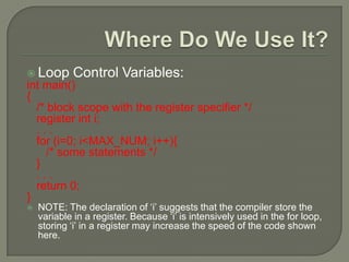  Loop Control Variables:
int main()
{
/* block scope with the register specifier */
register int i;
. . .
for (i=0; i<MAX_NUM; i++){
/* some statements */
}
. . .
return 0;
}
 NOTE: The declaration of ‘i’ suggests that the compiler store the
variable in a register. Because ‘i’ is intensively used in the for loop,
storing ‘i’ in a register may increase the speed of the code shown
here.
 