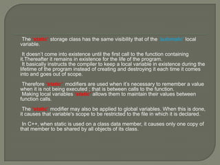 The ‘static’ storage class has the same visibility that of the ‘automatic’ local
variable.
It doesn’t come into existence until the first call to the function containing
it.Thereafter it remains in existence for the life of the program.
It basically instructs the compiler to keep a local variable in existence during the
lifetime of the program instead of creating and destroying it each time it comes
into and goes out of scope.
Therefore ‘static’ modifiers are used when it’s necessary to remember a value
when it is not being executed ; that is between calls to the function.
Making local variables ‘static’ allows them to maintain their values between
function calls.
The ‘static’ modifier may also be applied to global variables. When this is done,
it causes that variable's scope to be restricted to the file in which it is declared.
In C++, when static is used on a class data member, it causes only one copy of
that member to be shared by all objects of its class.
 