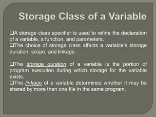 A storage class specifier is used to refine the declaration
of a variable, a function, and parameters.
The choice of storage class affects a variable’s storage
duration, scope, and linkage.
The storage duration of a variable is the portion of
program execution during which storage for the variable
exists.
The linkage of a variable determines whether it may be
shared by more than one file in the same program.
 