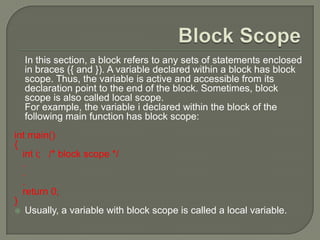 In this section, a block refers to any sets of statements enclosed
in braces ({ and }). A variable declared within a block has block
scope. Thus, the variable is active and accessible from its
declaration point to the end of the block. Sometimes, block
scope is also called local scope.
For example, the variable i declared within the block of the
following main function has block scope:
int main()
{
int i; /* block scope */
.
.
.
return 0;
}
 Usually, a variable with block scope is called a local variable.
 
