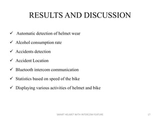 RESULTS AND DISCUSSION
 Automatic detection of helmet wear
 Alcohol consumption rate
 Accidents detection
 Accident Location
 Bluetooth intercom communication
 Statistics based on speed of the bike
 Displaying various activities of helmet and bike
17SMART HELMET WITH INTERCOM FEATURE
 