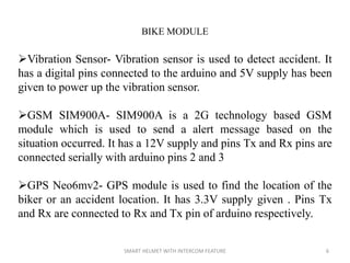 SMART HELMET WITH INTERCOM FEATURE 6
BIKE MODULE
Vibration Sensor- Vibration sensor is used to detect accident. It
has a digital pins connected to the arduino and 5V supply has been
given to power up the vibration sensor.
GSM SIM900A- SIM900A is a 2G technology based GSM
module which is used to send a alert message based on the
situation occurred. It has a 12V supply and pins Tx and Rx pins are
connected serially with arduino pins 2 and 3
GPS Neo6mv2- GPS module is used to find the location of the
biker or an accident location. It has 3.3V supply given . Pins Tx
and Rx are connected to Rx and Tx pin of arduino respectively.
 