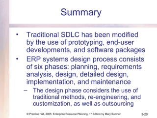 © Prentice Hall, 2005: Enterprise Resource Planning, 1st
Edition by Mary Sumner 3-20
Summary
• Traditional SDLC has been modified
by the use of prototyping, end-user
developments, and software packages
• ERP systems design process consists
of six phases: planning, requirements
analysis, design, detailed design,
implementation, and maintenance
– The design phase considers the use of
traditional methods, re-engineering, and
customization, as well as outsourcing
 