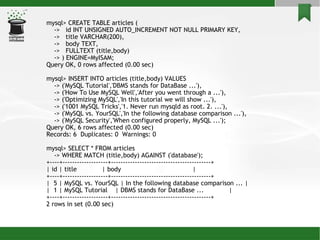 mysql> CREATE TABLE articles ( ->  id INT UNSIGNED AUTO_INCREMENT NOT NULL PRIMARY KEY, ->  title VARCHAR(200), ->  body TEXT, ->  FULLTEXT (title,body)‏ -> ) ENGINE=MyISAM; Query OK, 0 rows affected (0.00 sec)‏ mysql> INSERT INTO articles (title,body) VALUES -> ('MySQL Tutorial','DBMS stands for DataBase ...'), -> ('How To Use MySQL Well','After you went through a ...'), -> ('Optimizing MySQL','In this tutorial we will show ...'), -> ('1001 MySQL Tricks','1. Never run mysqld as root. 2. ...'), -> ('MySQL vs. YourSQL','In the following database comparison ...'), -> ('MySQL Security','When configured properly, MySQL ...'); Query OK, 6 rows affected (0.00 sec)‏ Records: 6  Duplicates: 0  Warnings: 0 mysql> SELECT * FROM articles -> WHERE MATCH (title,body) AGAINST ('database'); +----+-------------------+------------------------------------------+ | id | title  | body  | +----+-------------------+------------------------------------------+ |  5 | MySQL vs. YourSQL | In the following database comparison ... | |  1 | MySQL Tutorial  | DBMS stands for DataBase ...  | +----+-------------------+------------------------------------------+ 2 rows in set (0.00 sec)‏ 