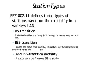 StationTypes
IEEE 802.11 defines three types of
stations based on their mobility in a
wireless LAN:
◦ no-transition
A station is either stationary (not moving) or moving only inside a
BSS
◦ BSS-transition
station can move from one BSS to another
, but the movement is
confined inside one ESS.
◦ and ESS-transition mobility.
A station can move from one ESS to another
 