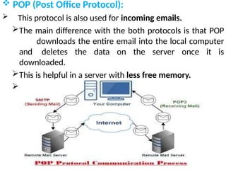  POP (Post Office Protocol):
 This protocol is also used for incoming emails.
The main difference with the both protocols is that POP
downloads the entire email into the local computer
and deletes the data on the server once it is
downloaded.
This is helpful in a server with less free memory.
Current version of POP is POP3 .
 