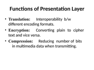 Functions of Presentation Layer
• Translation: Interoperability b/w
different encoding formats.
• Encryption: Converting plain to cipher
text and vice versa.
• Compression: Reducing number of bits
in multimedia data when transmitting.
 