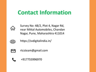 Contact Information
Survey No: 48/2, Plot 4, Nagar Rd,
near Mittal Automobiles, Chandan
Nagar, Pune, Maharashtra 411014
https://svdigitalindia.in/
rtcsteam@gmail.com
+917755996970
 