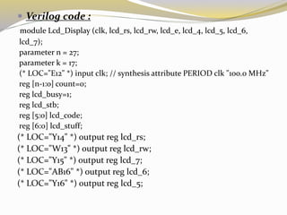  Verilog code :
module Lcd_Display (clk, lcd_rs, lcd_rw, lcd_e, lcd_4, lcd_5, lcd_6,
lcd_7);
parameter n = 27;
parameter k = 17;
(* LOC="E12" *) input clk; // synthesis attribute PERIOD clk "100.0 MHz"
reg [n-1:0] count=0;
reg lcd_busy=1;
reg lcd_stb;
reg [5:0] lcd_code;
reg [6:0] lcd_stuff;
(* LOC="Y14" *) output reg lcd_rs;
(* LOC="W13" *) output reg lcd_rw;
(* LOC="Y15" *) output reg lcd_7;
(* LOC="AB16" *) output reg lcd_6;
(* LOC="Y16" *) output reg lcd_5;
 