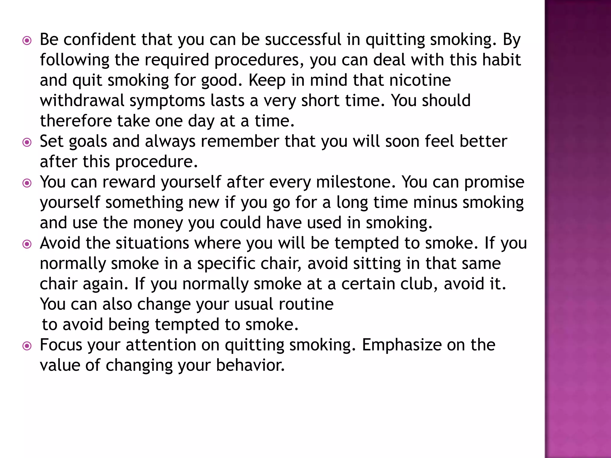 








Be confident that you can be successful in quitting smoking. By
following the required procedures, you can deal with this habit
and quit smoking for good. Keep in mind that nicotine
withdrawal symptoms lasts a very short time. You should
therefore take one day at a time.
Set goals and always remember that you will soon feel better
after this procedure.
You can reward yourself after every milestone. You can promise
yourself something new if you go for a long time minus smoking
and use the money you could have used in smoking.
Avoid the situations where you will be tempted to smoke. If you
normally smoke in a specific chair, avoid sitting in that same
chair again. If you normally smoke at a certain club, avoid it.
You can also change your usual routine
to avoid being tempted to smoke.
Focus your attention on quitting smoking. Emphasize on the
value of changing your behavior.

 