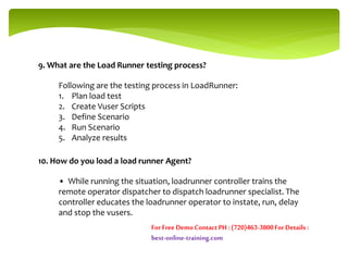 9. What are the Load Runner testing process?
Following are the testing process in LoadRunner:
1. Plan load test
2. Create Vuser Scripts
3. Define Scenario
4. Run Scenario
5. Analyze results
10. How do you load a load runner Agent?
• While running the situation, loadrunner controller trains the
remote operator dispatcher to dispatch loadrunner specialist. The
controller educates the loadrunner operator to instate, run, delay
and stop the vusers.
For Free DemoContact PH : (720)463-3800For Details :
best-online-training.com
 