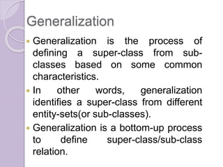 Generalization
 Generalization is the process of
defining a super-class from sub-
classes based on some common
characteristics.
 In other words, generalization
identifies a super-class from different
entity-sets(or sub-classes).
 Generalization is a bottom-up process
to define super-class/sub-class
relation.
 