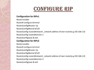 Configure RIP
Configuration for RIPv1
Router>enable
Router# configure terminal
Router(config)#router rip
Router(config)#serial 0/1/0
Router(config-router)#network _network address of own router(e.g.192.168.1.0)
Router(config-router)#version 1
Router(config)save & exit
Configuration for RIPv2
Router>enable
Router# configure terminal
Router(config)#router rip
Router(config)#serial 0/1/0
Router(config-router)#network _network address of own router(e.g.192.168.1.0)
Router(config-router)#version 2
Router(config)save & exit
 
