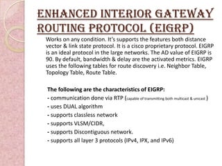Enhanced INTERIOR GATEWAY
ROUTING PROTOCOL (eIGRP)
 Works on any condition. It’s supports the features both distance
 vector & link state protocol. It is a cisco proprietary protocol. EIGRP
 is an ideal protocol in the large networks. The AD value of EIGRP is
 90. By default, bandwidth & delay are the activated metrics. EIGRP
 uses the following tables for route discovery i.e. Neighbor Table,
 Topology Table, Route Table.

 The following are the characteristics of EIGRP:
 - communication done via RTP (capable of transmitting both multicast & unicast )
 - uses DUAL algorithm
 - supports classless network
 - supports VLSM/CIDR,
 - supports Discontiguous network.
 - supports all layer 3 protocols (IPv4, IPX, and IPv6)
 