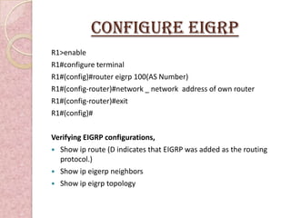 Configure EIGRP
R1>enable
R1#configure terminal
R1#(config)#router eigrp 100(AS Number)
R1#(config-router)#network _ network address of own router
R1#(config-router)#exit
R1#(config)#

Verifying EIGRP configurations,
 Show ip route (D indicates that EIGRP was added as the routing
  protocol.)
 Show ip eigerp neighbors
 Show ip eigrp topology
 