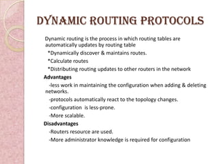 Dynamic routing protocols
 Dynamic routing is the process in which routing tables are
 automatically updates by routing table
  *Dynamically discover & maintains routes.
  *Calculate routes
  *Distributing routing updates to other routers in the network
 Advantages
   -less work in maintaining the configuration when adding & deleting
 networks.
   -protocols automatically react to the topology changes.
   -configuration is less-prone.
   -More scalable.
 Disadvantages
   -Routers resource are used.
   -More administrator knowledge is required for configuration
 