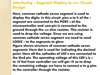 Interfacing 7 Segment Display to 8051 Circuit 
Design: 
Here, common cathode seven segment is used to 
display the digits. In this circuit, pins a to h of the 7 
segment are connected to the PORT 2 of the 
microcontroller and com pin is connected to the 
ground through the 330 ohm resistor. This resistor is 
used to drop the voltage. Since we are using 
common cathode seven segment we need to send 
LOGIC 1 to the segments to glow. 
Figure shows structure of common cathode seven 
segments. Here dot is used for indicating the decimal 
point. Here all the cathodes of LED’s are connected to 
the Gnd pin. The operating voltage of this LED’s is 2 
to 3V but from controller we will get 5V so to drop 
the remaining voltage we have to connect a to g pins 
to the controller through the resistor. 
 