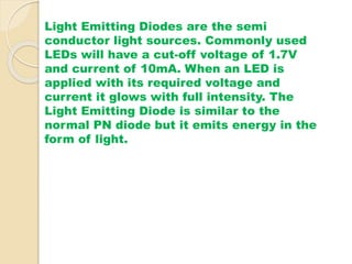 Light Emitting Diodes are the semi 
conductor light sources. Commonly used 
LEDs will have a cut-off voltage of 1.7V 
and current of 10mA. When an LED is 
applied with its required voltage and 
current it glows with full intensity. The 
Light Emitting Diode is similar to the 
normal PN diode but it emits energy in the 
form of light. 
 