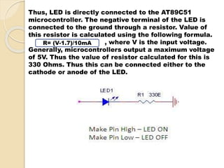 Thus, LED is directly connected to the AT89C51 
microcontroller. The negative terminal of the LED is 
connected to the ground through a resistor. Value of 
this resistor is calculated using the following formula. 
, where V is the input voltage. 
R= (V-1.7)/10mA 
Generally, microcontrollers output a maximum voltage 
of 5V. Thus the value of resistor calculated for this is 
330 Ohms. Thus this can be connected either to the 
cathode or anode of the LED. 
 