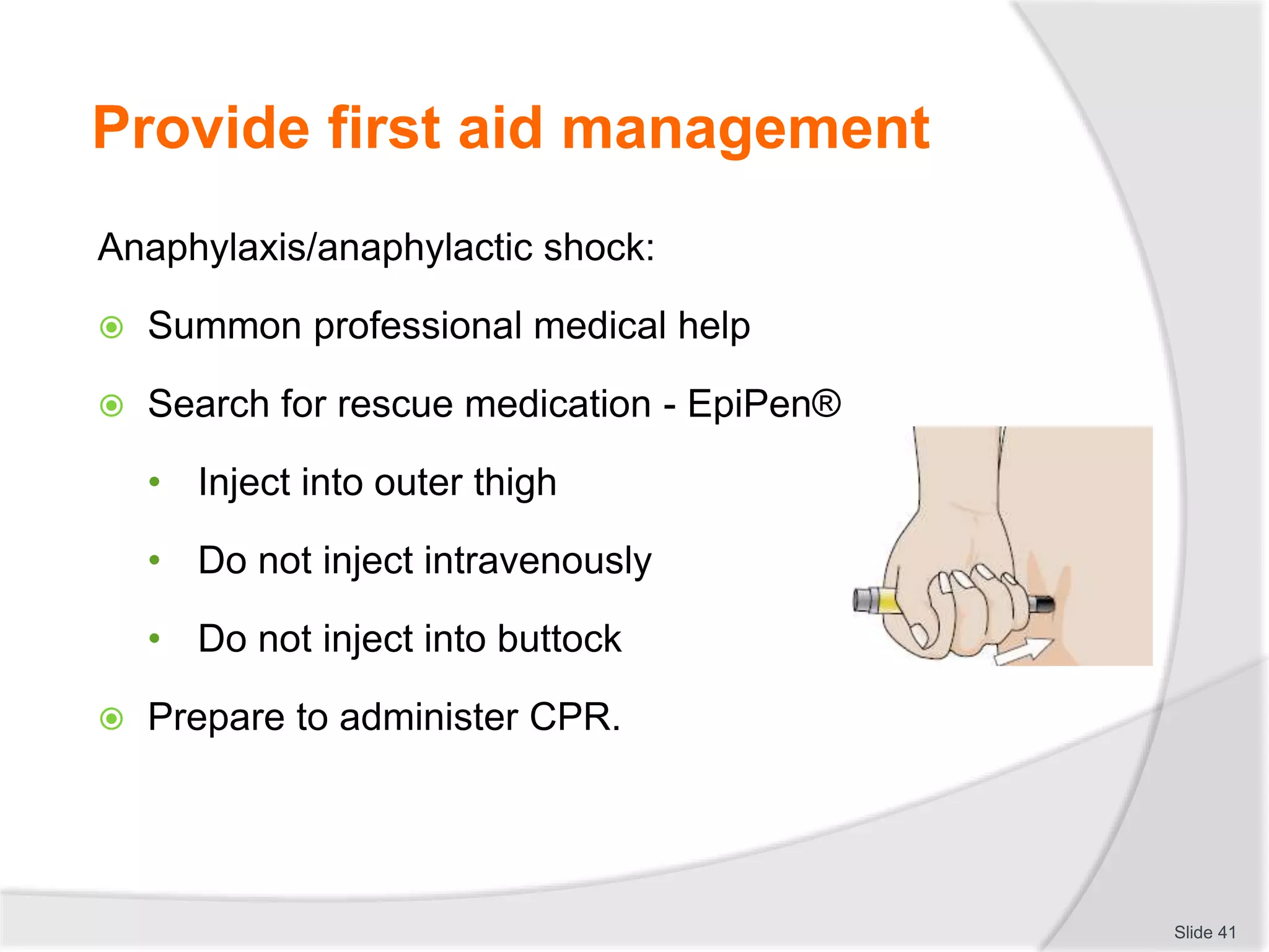 Provide first aid management
Anaphylaxis/anaphylactic shock:
 Summon professional medical help
 Search for rescue medication - EpiPen®
• Inject into outer thigh
• Do not inject intravenously
• Do not inject into buttock
 Prepare to administer CPR.
Slide 41
 