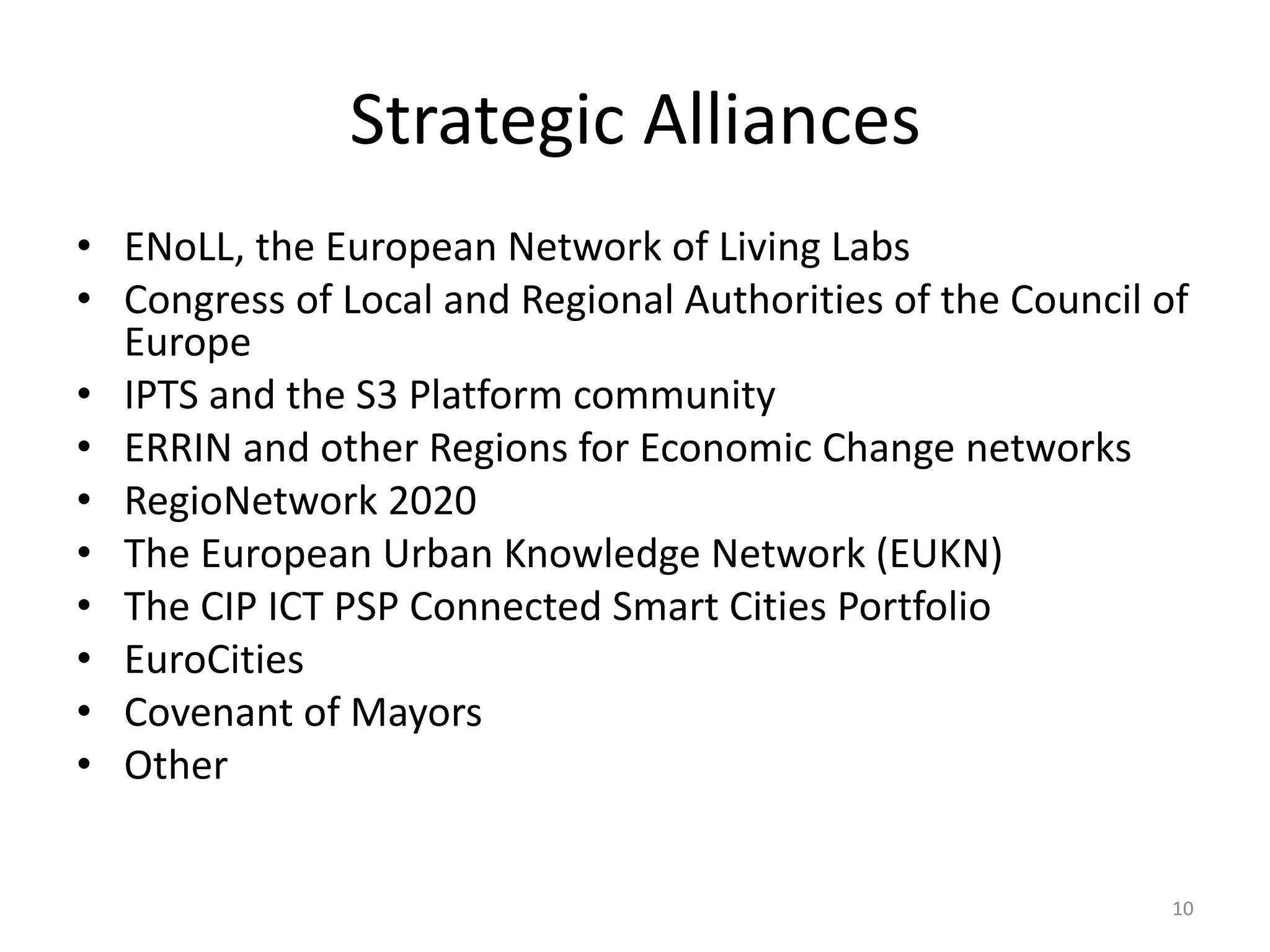 Strategic Alliances
• ENoLL, the European Network of Living Labs
• Congress of Local and Regional Authorities of the Council of
  Europe
• IPTS and the S3 Platform community
• ERRIN and other Regions for Economic Change networks
• RegioNetwork 2020
• The European Urban Knowledge Network (EUKN)
• The CIP ICT PSP Connected Smart Cities Portfolio
• EuroCities
• Covenant of Mayors
• Other


                                                             10
 