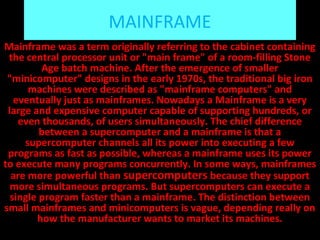MAINFRAME
Mainframe was a term originally referring to the cabinet containing
the central processor unit or "main frame" of a room-filling Stone
Age batch machine. After the emergence of smaller
"minicomputer" designs in the early 1970s, the traditional big iron
machines were described as "mainframe computers" and
eventually just as mainframes. Nowadays a Mainframe is a very
large and expensive computer capable of supporting hundreds, or
even thousands, of users simultaneously. The chief difference
between a supercomputer and a mainframe is that a
supercomputer channels all its power into executing a few
programs as fast as possible, whereas a mainframe uses its power
to execute many programs concurrently. In some ways, mainframes
are more powerful than supercomputers because they support
more simultaneous programs. But supercomputers can execute a
single program faster than a mainframe. The distinction between
small mainframes and minicomputers is vague, depending really on
how the manufacturer wants to market its machines.
 